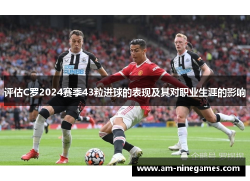 评估C罗2024赛季43粒进球的表现及其对职业生涯的影响