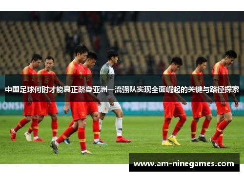 中国足球何时才能真正跻身亚洲一流强队实现全面崛起的关键与路径探索