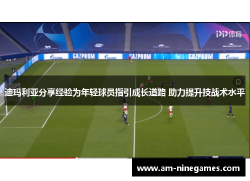 迪玛利亚分享经验为年轻球员指引成长道路 助力提升技战术水平