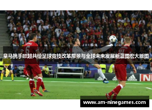皇马携手欧超共绘足球竞技改革愿景与全球未来发展新蓝图宏大版图