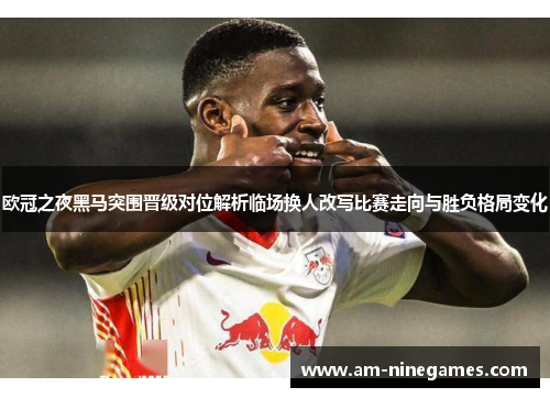 欧冠之夜黑马突围晋级对位解析临场换人改写比赛走向与胜负格局变化
