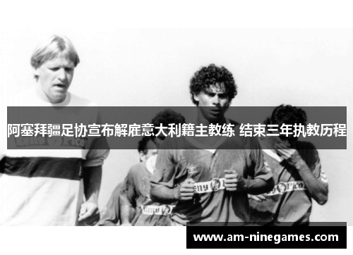 阿塞拜疆足协宣布解雇意大利籍主教练 结束三年执教历程