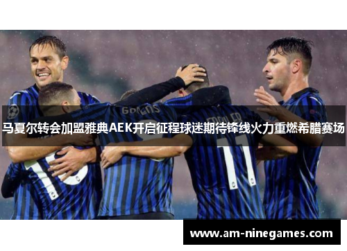 马夏尔转会加盟雅典AEK开启征程球迷期待锋线火力重燃希腊赛场